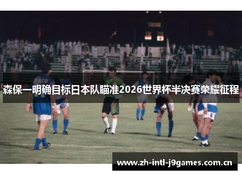 森保一明确目标日本队瞄准2026世界杯半决赛荣耀征程