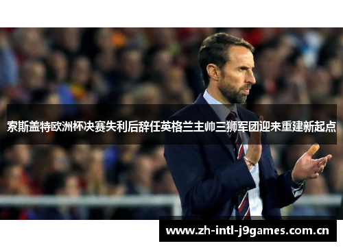 索斯盖特欧洲杯决赛失利后辞任英格兰主帅三狮军团迎来重建新起点